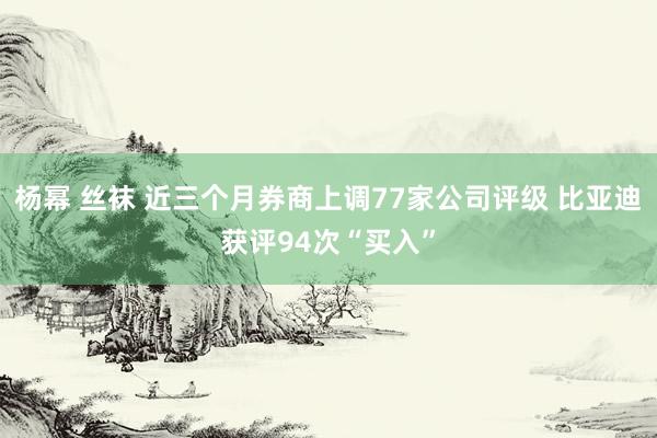 杨幂 丝袜 近三个月券商上调77家公司评级 比亚迪获评94次“买入”