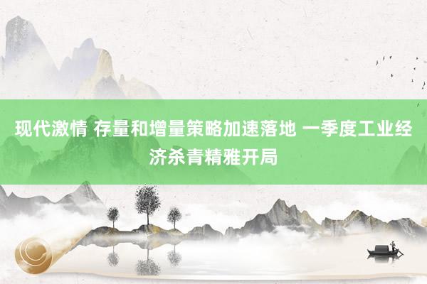 现代激情 存量和增量策略加速落地 一季度工业经济杀青精雅开局
