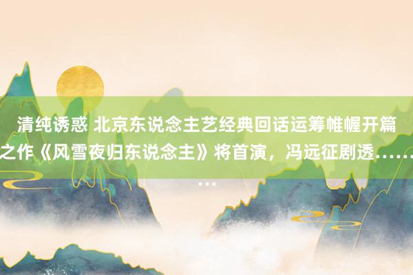 清纯诱惑 北京东说念主艺经典回话运筹帷幄开篇之作《风雪夜归东说念主》将首演，冯远征剧透……