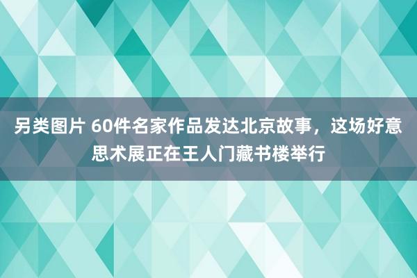 另类图片 60件名家作品发达北京故事，这场好意思术展正在王人门藏书楼举行