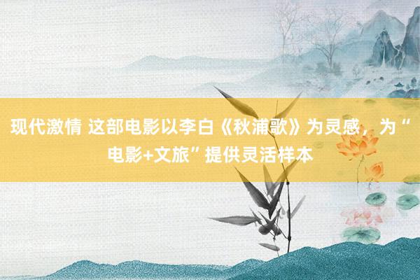 现代激情 这部电影以李白《秋浦歌》为灵感，为“电影+文旅”提供灵活样本