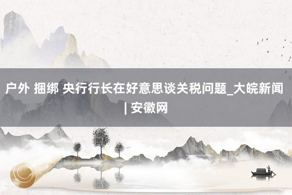 户外 捆绑 央行行长在好意思谈关税问题_大皖新闻 | 安徽网