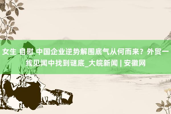 女生 自慰 中国企业逆势解围底气从何而来？外贸一线见闻中找到谜底_大皖新闻 | 安徽网