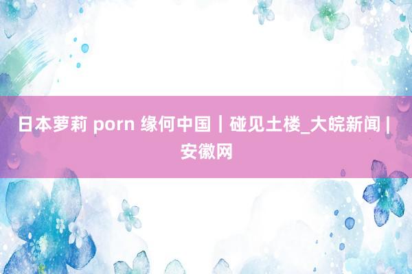 日本萝莉 porn 缘何中国｜碰见土楼_大皖新闻 | 安徽网