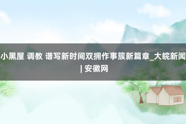 小黑屋 调教 谱写新时间双拥作事簇新篇章_大皖新闻 | 安徽网