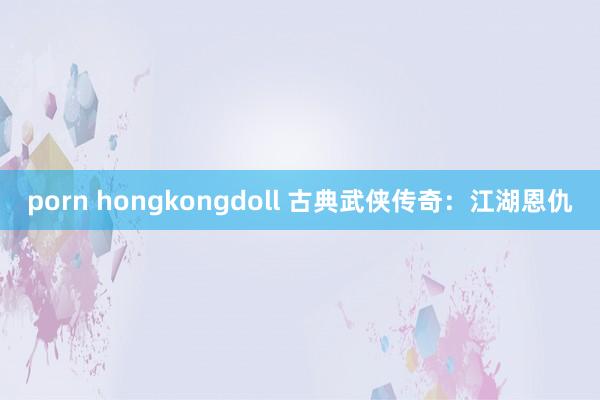 porn hongkongdoll 古典武侠传奇：江湖恩仇