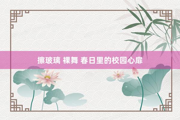擦玻璃 裸舞 春日里的校园心扉
