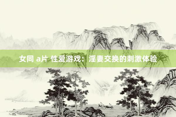 女同 a片 性爱游戏：淫妻交换的刺激体验