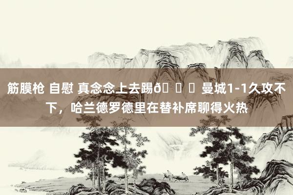 筋膜枪 自慰 真念念上去踢😔曼城1-1久攻不下，哈兰德罗德里在替补席聊得火热