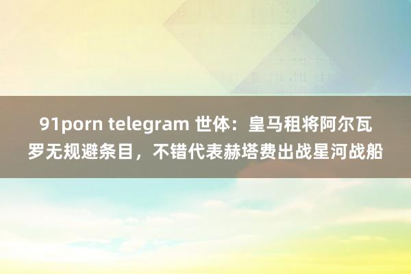 91porn telegram 世体：皇马租将阿尔瓦罗无规避条目，不错代表赫塔费出战星河战船