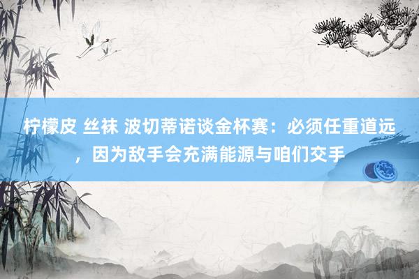 柠檬皮 丝袜 波切蒂诺谈金杯赛：必须任重道远，因为敌手会充满能源与咱们交手