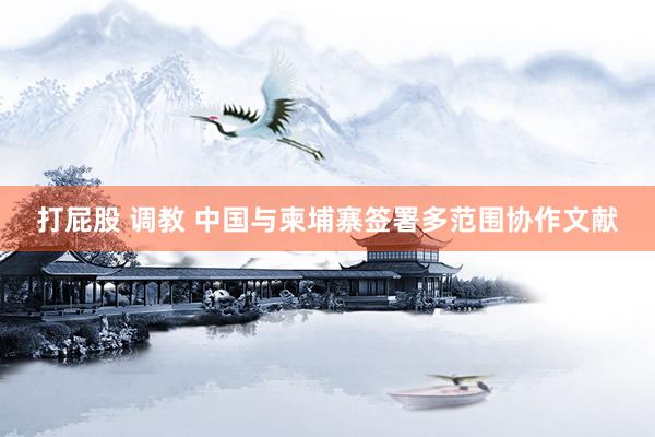 打屁股 调教 中国与柬埔寨签署多范围协作文献