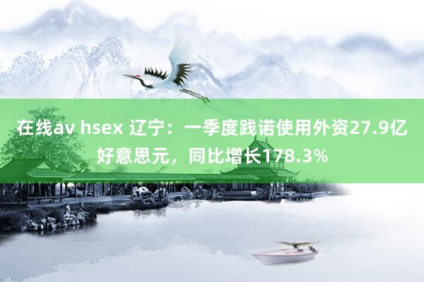 在线av hsex 辽宁：一季度践诺使用外资27.9亿好意思元，同比增长178.3%