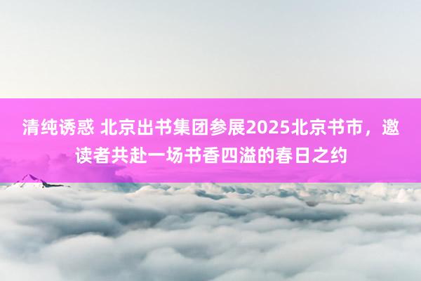 清纯诱惑 北京出书集团参展2025北京书市，邀读者共赴一场书香四溢的春日之约