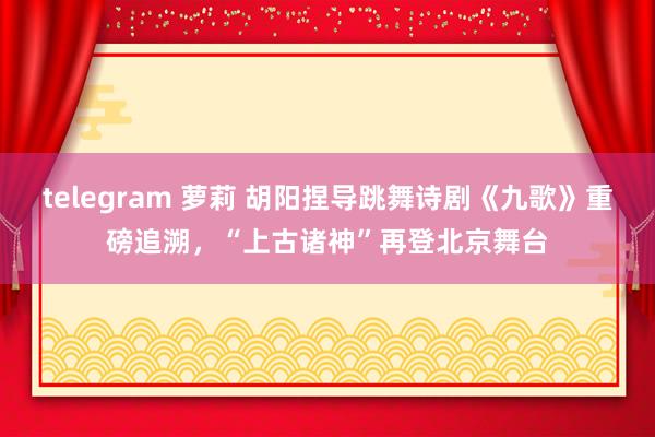 telegram 萝莉 胡阳捏导跳舞诗剧《九歌》重磅追溯，“上古诸神”再登北京舞台