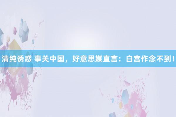 清纯诱惑 事关中国，好意思媒直言：白宫作念不到！