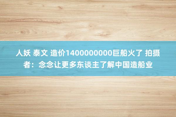 人妖 泰文 造价1400000000巨船火了 拍摄者：念念让更多东谈主了解中国造船业