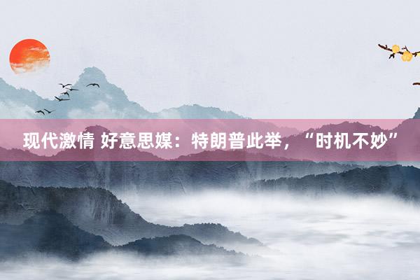 现代激情 好意思媒：特朗普此举，“时机不妙”
