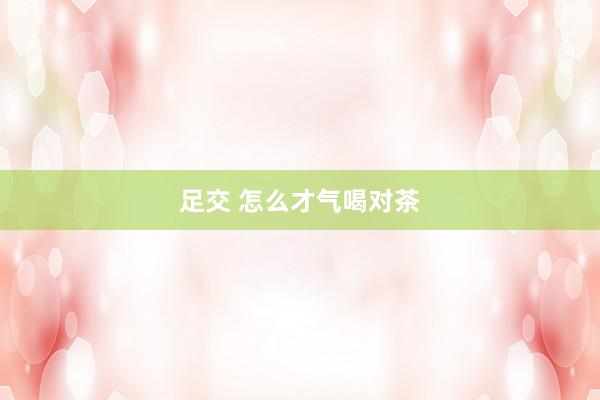 足交 怎么才气喝对茶