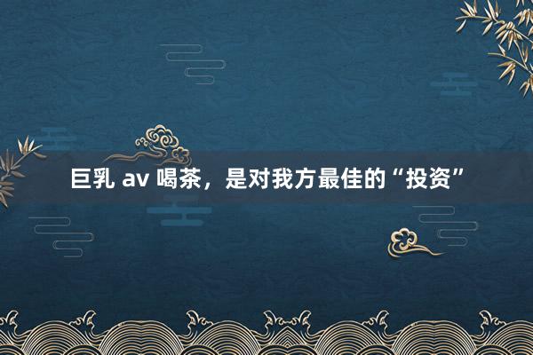 巨乳 av 喝茶，是对我方最佳的“投资”