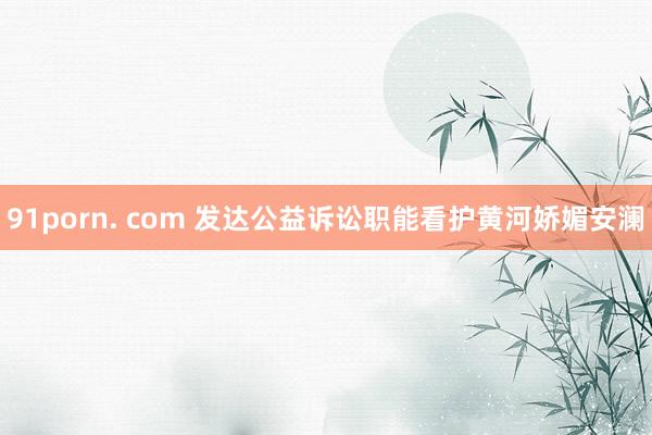 91porn. com 发达公益诉讼职能看护黄河娇媚安澜