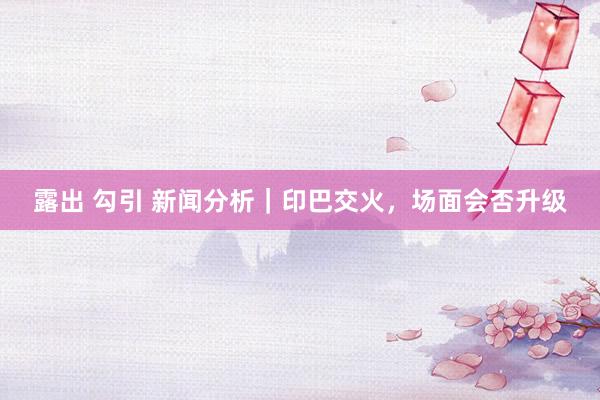 露出 勾引 新闻分析｜印巴交火，场面会否升级